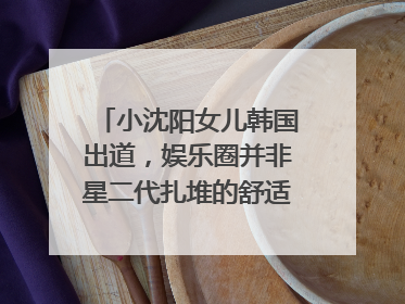 小沈阳女儿韩国出道，娱乐圈并非星二代扎堆的舒适区｜文艺评论