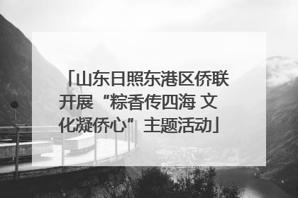 山东日照东港区侨联开展“粽香传四海 文化凝侨心”主题活动