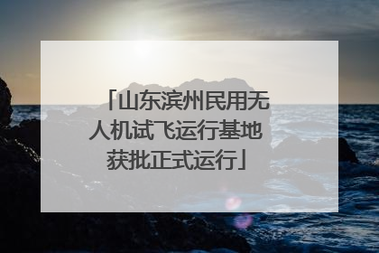山东滨州民用无人机试飞运行基地获批正式运行
