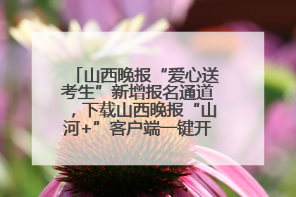 山西晚报“爱心送考生”新增报名通道，下载山西晚报“山河+”客户端一键开启高考爱心护航