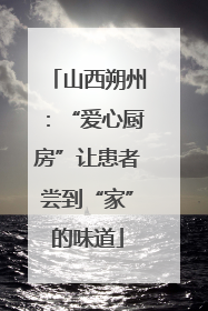 山西朔州：“爱心厨房”让患者尝到“家”的味道