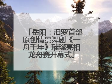 岳阳：汨罗首部原创情景舞剧《一舟千年》璀璨亮相龙舟赛开幕式