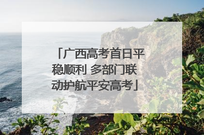 广西高考首日平稳顺利 多部门联动护航平安高考