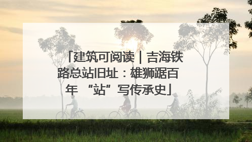 建筑可阅读｜吉海铁路总站旧址：雄狮踞百年 “站”写传承史