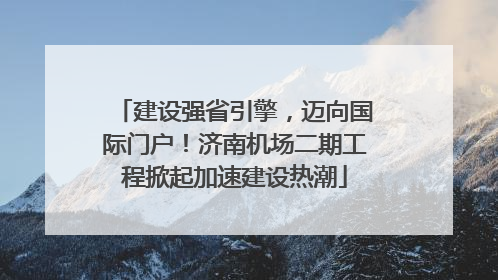 建设强省引擎，迈向国际门户！济南机场二期工程掀起加速建设热潮