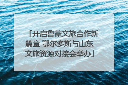 开启鲁蒙文旅合作新篇章 鄂尔多斯与山东文旅资源对接会举办