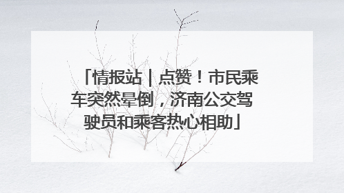 情报站｜点赞！市民乘车突然晕倒，济南公交驾驶员和乘客热心相助