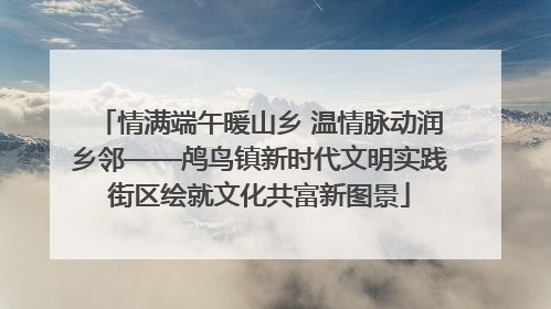 情满端午暖山乡 温情脉动润乡邻——鸬鸟镇新时代文明实践街区绘就文化共富新图景