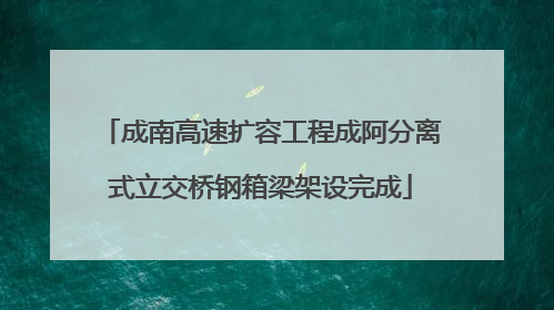 成南高速扩容工程成阿分离式立交桥钢箱梁架设完成