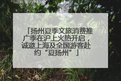 扬州夏季文旅消费推广季在沪上火热开启，诚邀上海及全国游客赴约“夏扬州”