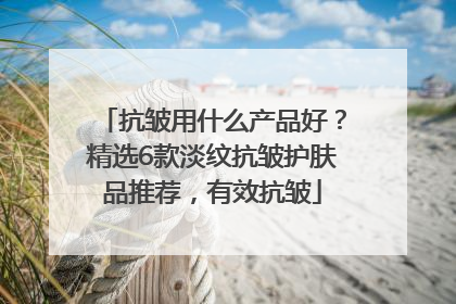 抗皱用什么产品好？精选6款淡纹抗皱护肤品推荐，有效抗皱