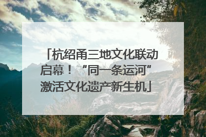 杭绍甬三地文化联动启幕！“同一条运河”激活文化遗产新生机