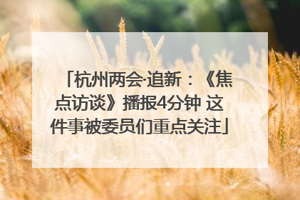 杭州两会·追新：《焦点访谈》播报4分钟 这件事被委员们重点关注