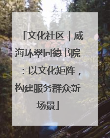 文化社区｜威海环翠同德书院：以文化矩阵，构建服务群众新场景