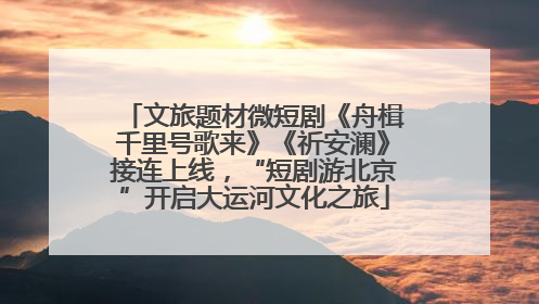 文旅题材微短剧《舟楫千里号歌来》《祈安澜》接连上线，“短剧游北京”开启大运河文化之旅