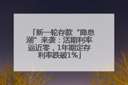 新一轮存款“降息潮”来袭：活期利率逼近零，1年期定存利率跌破1%
