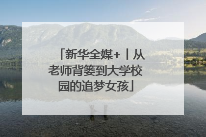 新华全媒+丨从老师背篓到大学校园的追梦女孩
