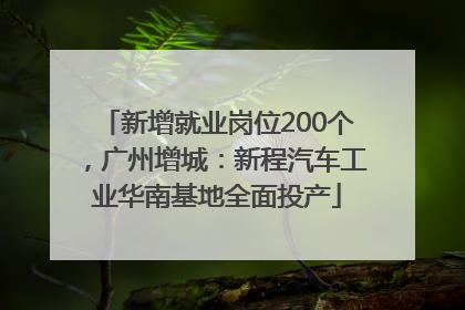 新增就业岗位200个，广州增城：新程汽车工业华南基地全面投产