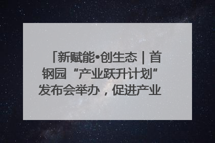 新赋能•创生态｜首钢园“产业跃升计划”发布会举办，促进产业合作交流走深走实