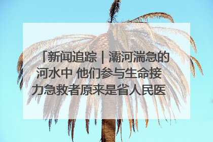 新闻追踪｜灞河湍急的河水中 他们参与生命接力急救者原来是省人民医院00后男护士
