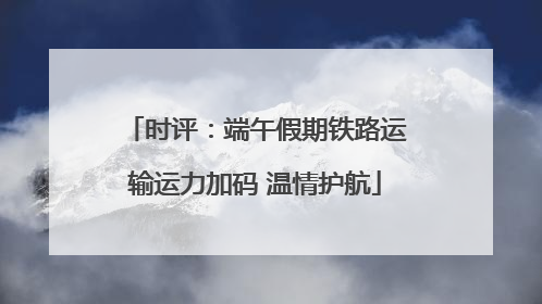 时评：端午假期铁路运输运力加码 温情护航