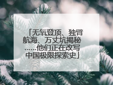 无氧登顶、独臂航海、万丈坑揭秘……他们正在改写中国极限探索史