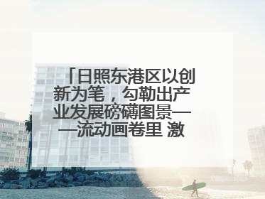 日照东港区以创新为笔，勾勒出产业发展磅礴图景——流动画卷里 激情与诗意共舞