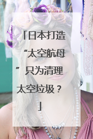 日本打造“太空航母”只为清理太空垃圾？