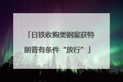 日铁收购美钢案获特朗普有条件“放行”