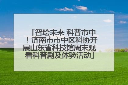 智绘未来 科普市中！济南市市中区科协开展山东省科技馆周末观看科普剧及体验活动