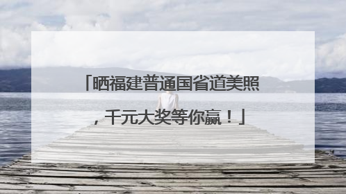 晒福建普通国省道美照，千元大奖等你赢！