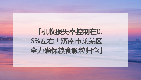 机收损失率控制在0.6%左右！济南市莱芜区全力确保粮食颗粒归仓