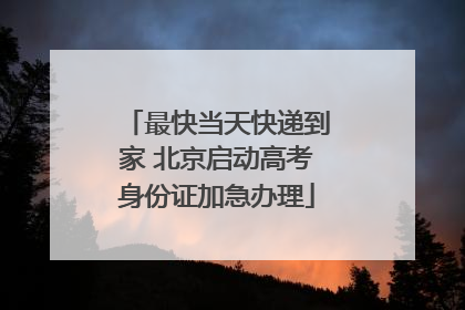 最快当天快递到家 北京启动高考身份证加急办理