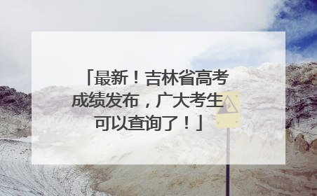 最新！吉林省高考成绩发布，广大考生可以查询了！