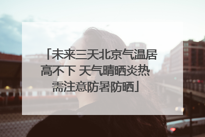 未来三天北京气温居高不下 天气晴晒炎热需注意防暑防晒