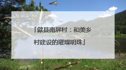 歙县南屏村：和美乡村建设的璀璨明珠