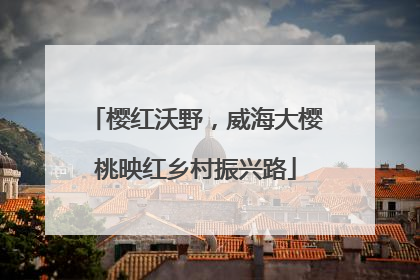 樱红沃野，威海大樱桃映红乡村振兴路