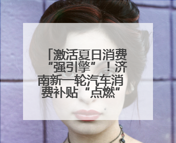 激活夏日消费“强引擎”！济南新一轮汽车消费补贴“点燃”购车热情