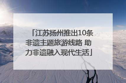 江苏扬州推出10条非遗主题旅游线路 助力非遗融入现代生活