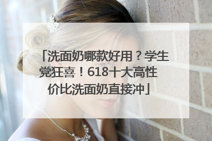 洗面奶哪款好用？学生党狂喜！618十大高性价比洗面奶直接冲