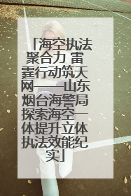 海空执法聚合力 雷霆行动筑天网——山东烟台海警局探索海空一体提升立体执法效能纪实
