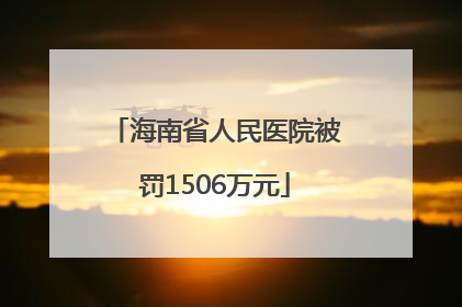 海南省人民医院被罚1506万元