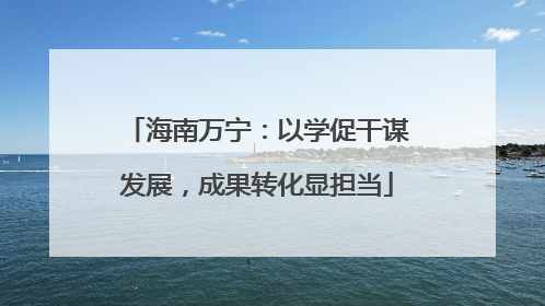 海南万宁：以学促干谋发展，成果转化显担当