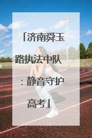 济南舜玉路执法中队：静音守护高考