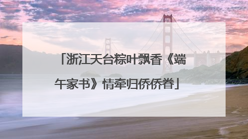 浙江天台粽叶飘香《端午家书》情牵归侨侨眷