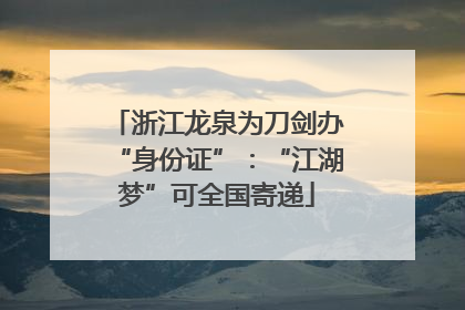 浙江龙泉为刀剑办“身份证”：“江湖梦”可全国寄递