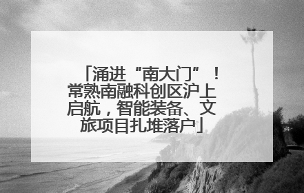 涌进“南大门”！常熟南融科创区沪上启航，智能装备、文旅项目扎堆落户