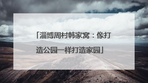 淄博周村韩家窝：像打造公园一样打造家园