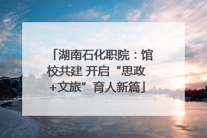 湖南石化职院：馆校共建 开启“思政+文旅”育人新篇
