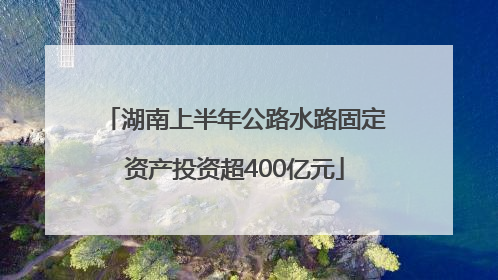 湖南上半年公路水路固定资产投资超400亿元